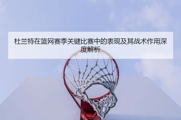 杜兰特在篮网赛季关键比赛中的表现及其战术作用深度解析